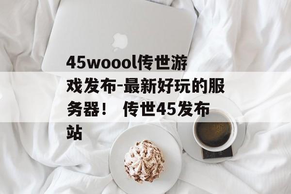 45woool传世游戏发布-最新好玩的服务器！ 传世45发布站