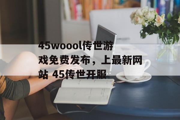 45woool传世游戏免费发布，上最新网站 45传世开服