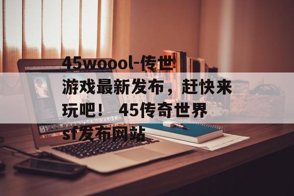 45woool-传世游戏最新发布，赶快来玩吧！ 45传奇世界sf发布网站