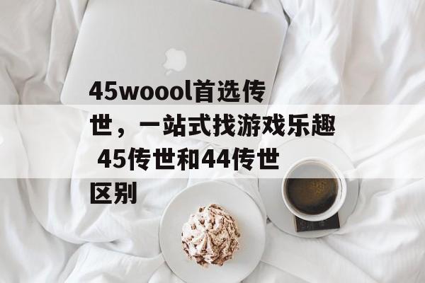 45woool首选传世，一站式找游戏乐趣 45传世和44传世区别