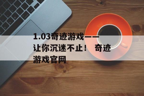 1.03奇迹游戏——让你沉迷不止！ 奇迹游戏官网