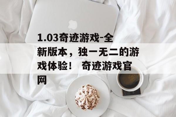 1.03奇迹游戏-全新版本，独一无二的游戏体验！ 奇迹游戏官网