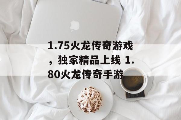 1.75火龙传奇游戏，独家精品上线 1.80火龙传奇手游