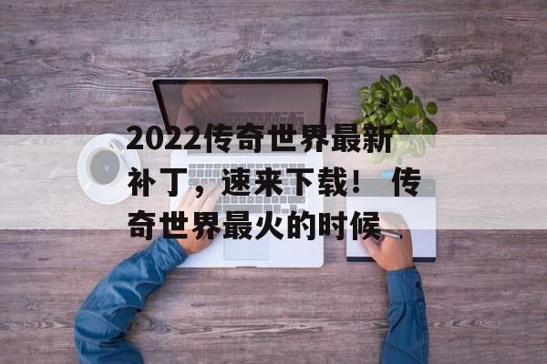 2022传奇世界最新补丁，速来下载！ 传奇世界最火的时候