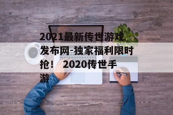 2021最新传世游戏发布网-独家福利限时抢！ 2020传世手游