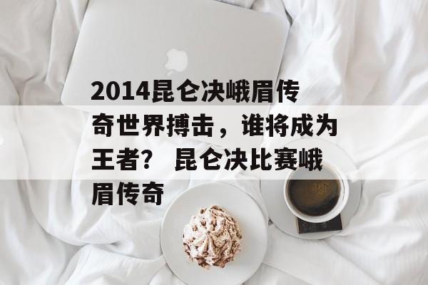 2014昆仑决峨眉传奇世界搏击，谁将成为王者？ 昆仑决比赛峨眉传奇