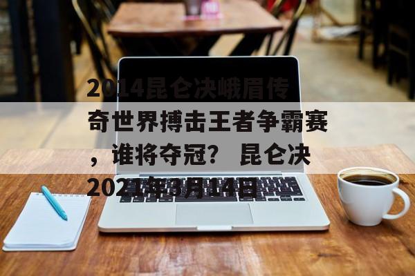 2014昆仑决峨眉传奇世界搏击王者争霸赛，谁将夺冠？ 昆仑决2021年3月14日