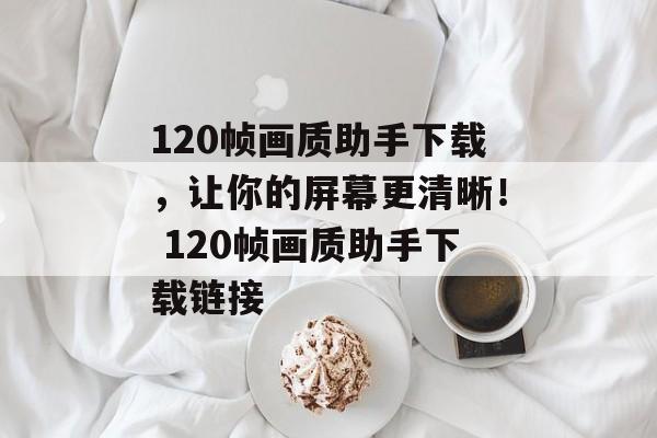 120帧画质助手下载，让你的屏幕更清晰！ 120帧画质助手下载链接