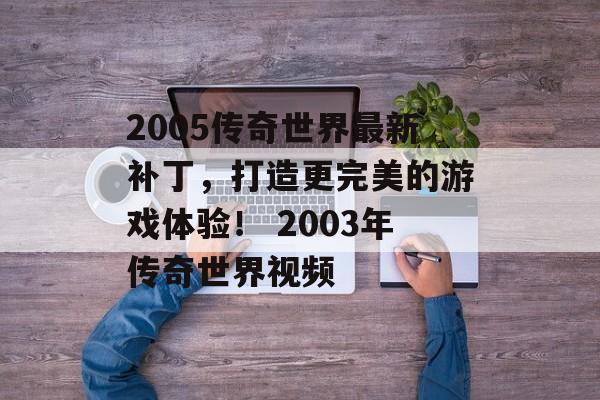 2005传奇世界最新补丁，打造更完美的游戏体验！ 2003年传奇世界视频