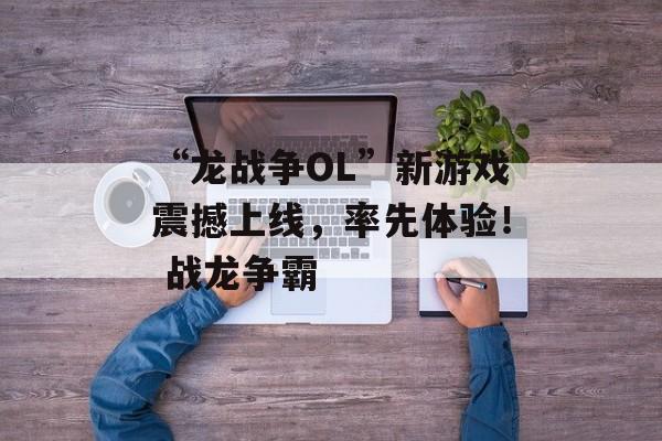 “龙战争OL”新游戏震撼上线，率先体验！ 战龙争霸