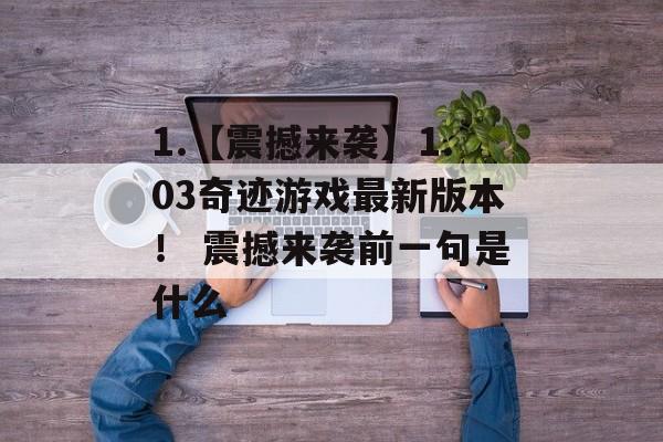 1.【震撼来袭】1.03奇迹游戏最新版本！ 震撼来袭前一句是什么