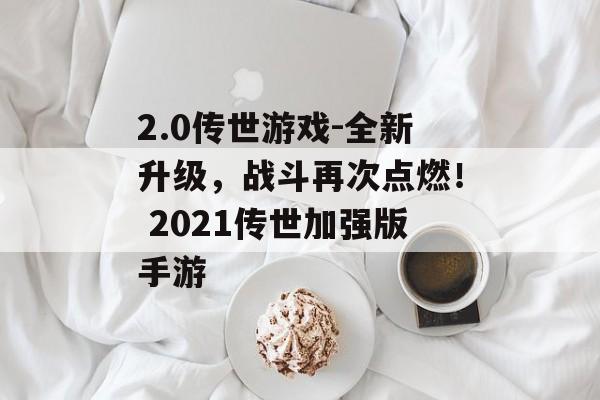 2.0传世游戏-全新升级，战斗再次点燃！ 2021传世加强版手游