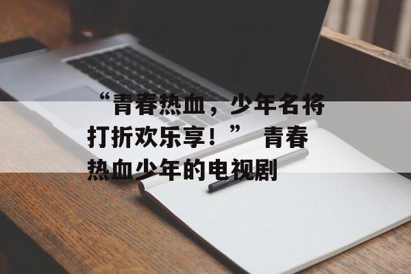 “青春热血，少年名将打折欢乐享！” 青春热血少年的电视剧