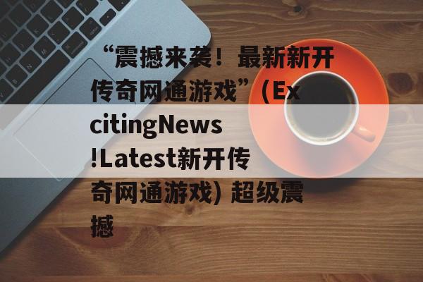 “震撼来袭！最新新开传奇网通游戏”(ExcitingNews!Latest新开传奇网通游戏) 超级震撼