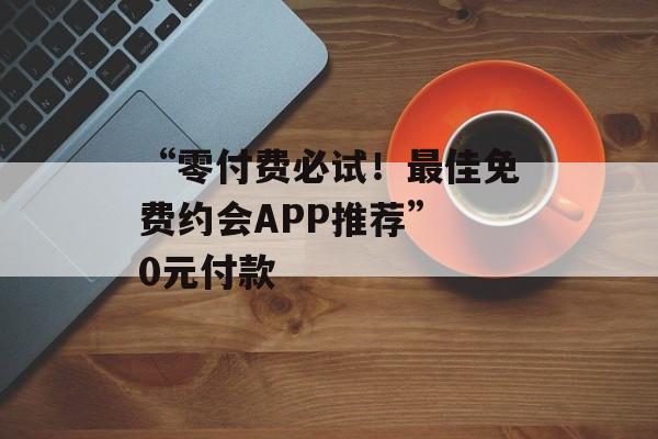 “零付费必试！最佳免费约会APP推荐” 0元付款