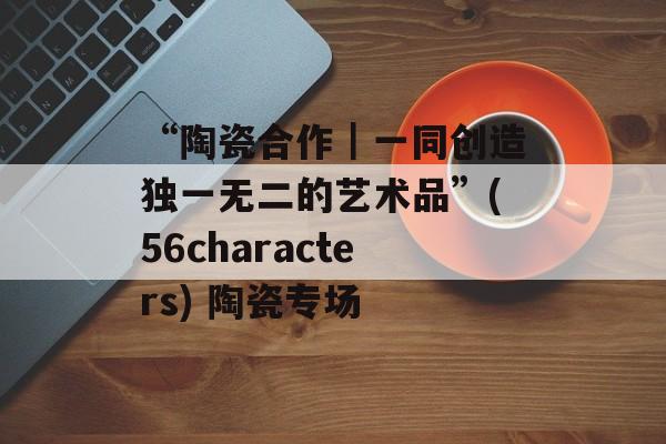 “陶瓷合作｜一同创造独一无二的艺术品”(56characters) 陶瓷专场