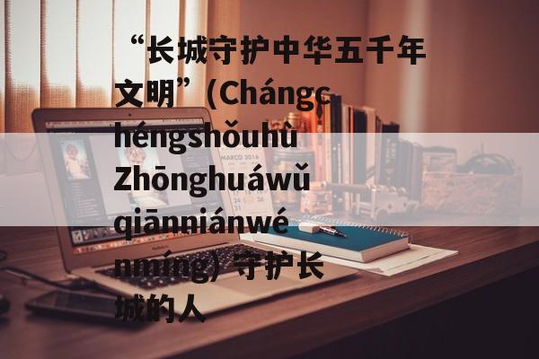 “长城守护中华五千年文明”(ChángchéngshǒuhùZhōnghuáwǔqiānniánwénmíng) 守护长城的人