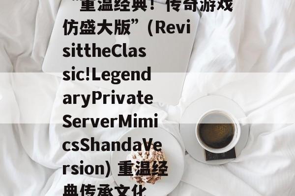 “重温经典！传奇游戏仿盛大版”(RevisittheClassic!LegendaryPrivateServerMimicsShandaVersion) 重温经典传承文化