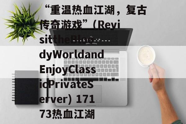 “重温热血江湖，复古传奇游戏”(RevisittheBloodyWorldandEnjoyClassicPrivateServer) 17173热血江湖