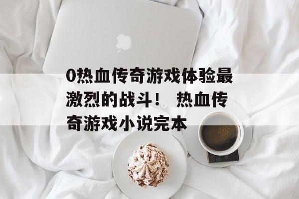 0热血传奇游戏体验最激烈的战斗！ 热血传奇游戏小说完本