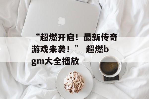 “超燃开启！最新传奇游戏来袭！” 超燃bgm大全播放