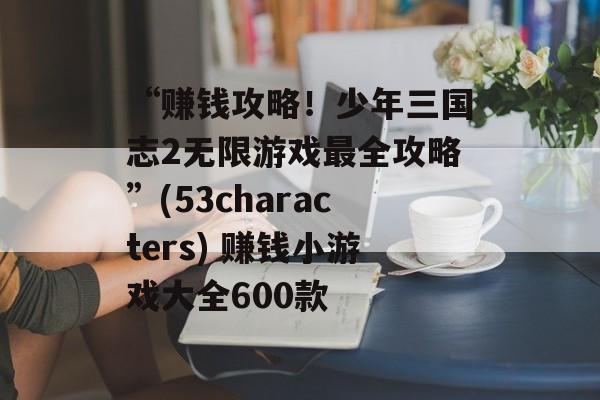 “赚钱攻略！少年三国志2无限游戏最全攻略”(53characters) 赚钱小游戏大全600款