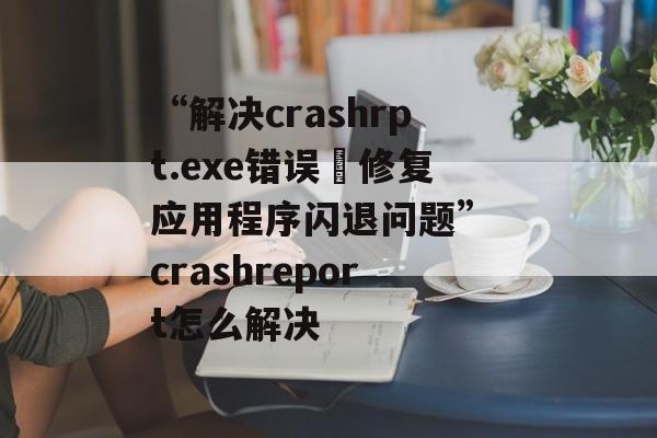 “解决crashrpt.exe错误–修复应用程序闪退问题” crashreport怎么解决