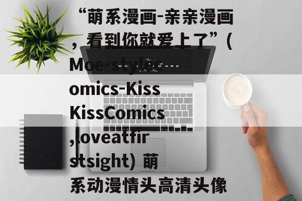 “萌系漫画-亲亲漫画，看到你就爱上了”(Moe-stylecomics-KissKissComics,loveatfirstsight) 萌系动漫情头高清头像