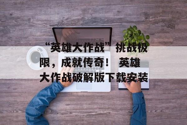 “英雄大作战”挑战极限，成就传奇！ 英雄大作战破解版下载安装