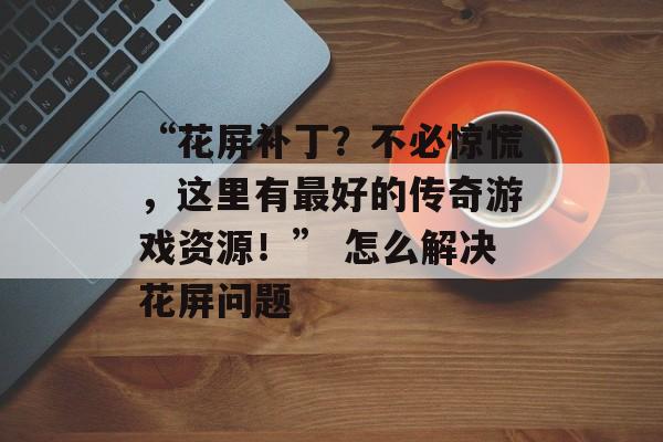 “花屏补丁？不必惊慌，这里有最好的传奇游戏资源！” 怎么解决花屏问题