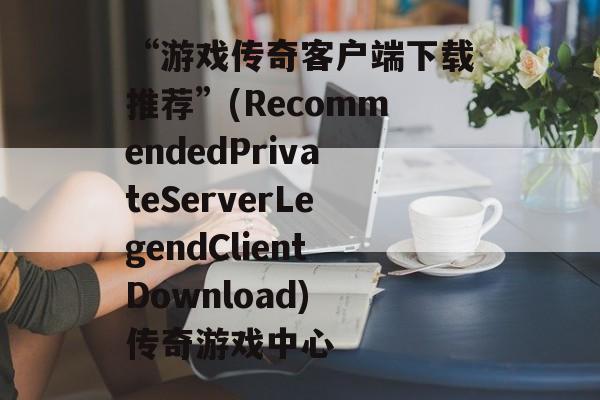 “游戏传奇客户端下载推荐”(RecommendedPrivateServerLegendClientDownload) 传奇游戏中心