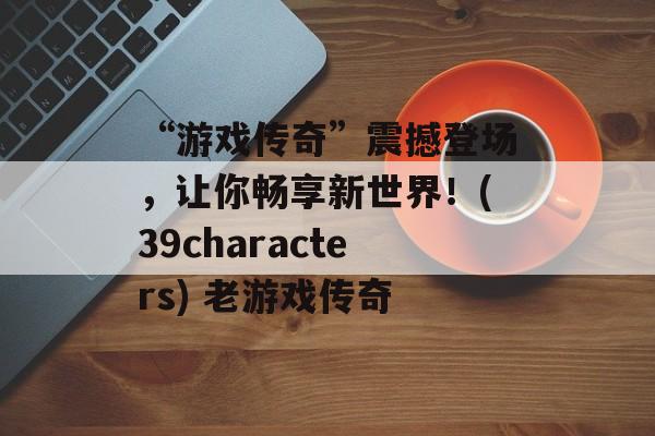 “游戏传奇”震撼登场，让你畅享新世界！(39characters) 老游戏传奇