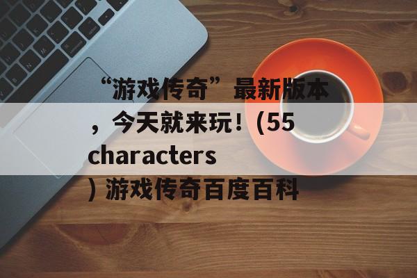 “游戏传奇”最新版本，今天就来玩！(55characters) 游戏传奇百度百科