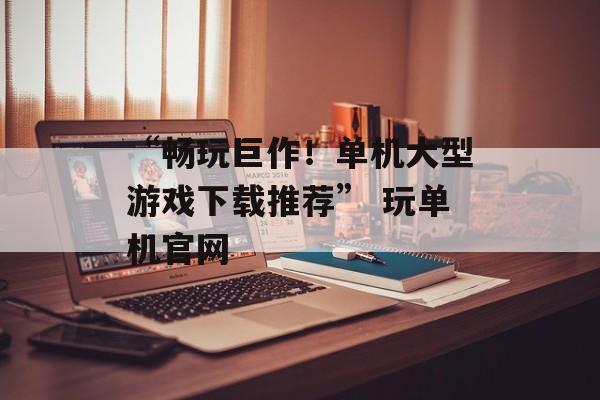 “畅玩巨作！单机大型游戏下载推荐” 玩单机官网