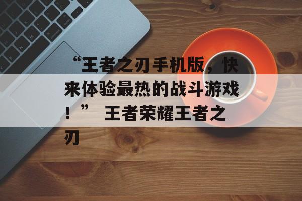 “王者之刃手机版，快来体验最热的战斗游戏！” 王者荣耀王者之刃