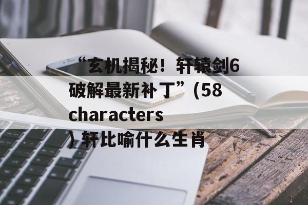 “玄机揭秘！轩辕剑6破解最新补丁”(58characters) 轩比喻什么生肖