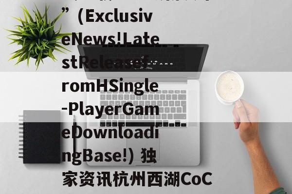 “独家资讯！H单机游戏下载基地最新发布！”(ExclusiveNews!LatestReleasefromHSingle-PlayerGameDownloadingBase!) 独家资讯杭州西湖CoC理想城真逆火了搜狐网官网报道