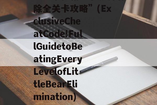 “独家秘籍！小熊爱消除全关卡攻略”(ExclusiveCheatCode!FullGuidetoBeatingEveryLevelofLittleBearElimination) 独家秘笈的意思