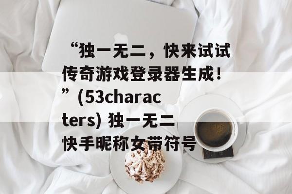 “独一无二，快来试试传奇游戏登录器生成！”(53characters) 独一无二快手昵称女带符号