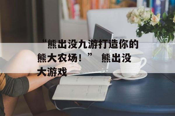 “熊出没九游打造你的熊大农场！” 熊出没大游戏