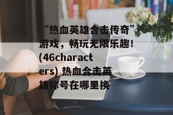 “热血英雄合击传奇”游戏，畅玩无限乐趣！(46characters) 热血合击英雄称号在哪里换