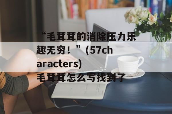 “毛茸茸的消除压力乐趣无穷！”(57characters) 毛茸茸怎么写找到了