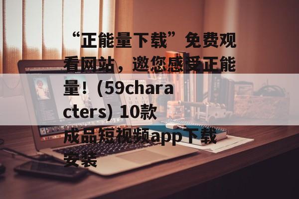 “正能量下载”免费观看网站，邀您感受正能量！(59characters) 10款成品短视频app下载安装