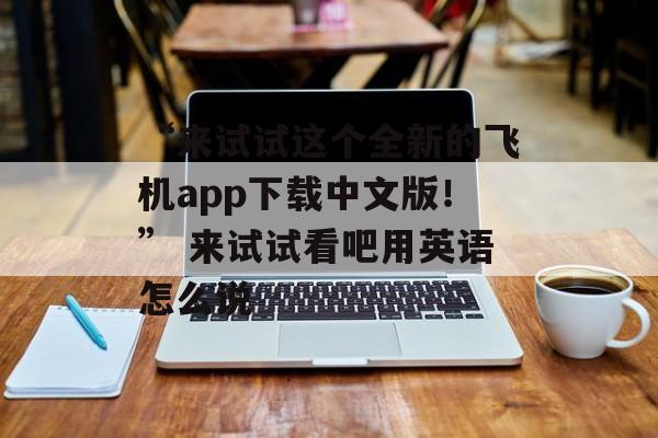 “来试试这个全新的飞机app下载中文版！” 来试试看吧用英语怎么说