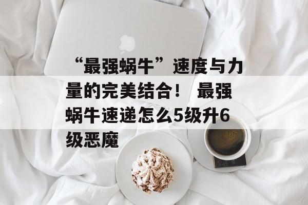 “最强蜗牛”速度与力量的完美结合！ 最强蜗牛速递怎么5级升6级恶魔