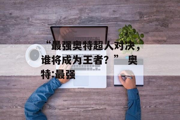 “最强奥特超人对决，谁将成为王者？” 奥特:最强