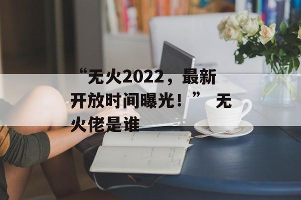 “无火2022，最新开放时间曝光！” 无火佬是谁