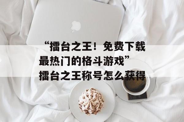 “擂台之王！免费下载最热门的格斗游戏” 擂台之王称号怎么获得