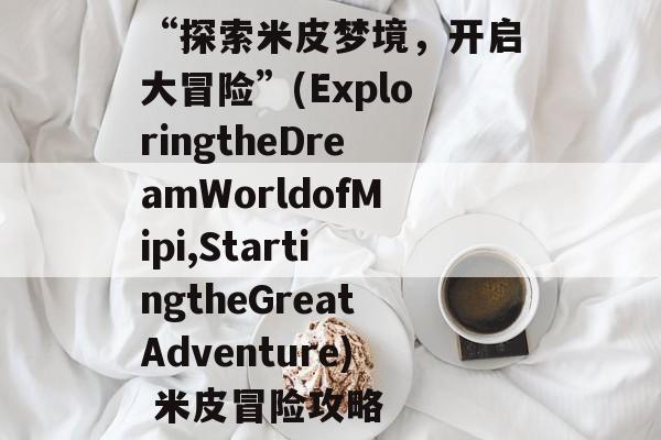 “探索米皮梦境，开启大冒险”(ExploringtheDreamWorldofMipi,StartingtheGreatAdventure) 米皮冒险攻略