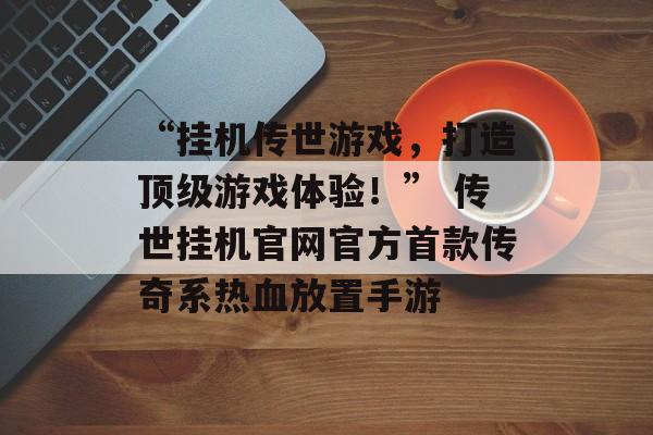 “挂机传世游戏，打造顶级游戏体验！” 传世挂机官网官方首款传奇系热血放置手游